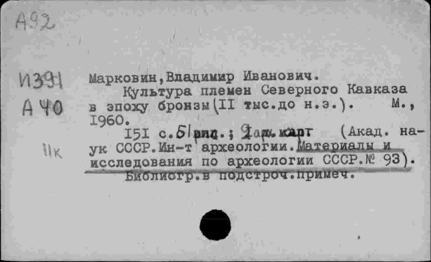 ﻿И 39-1
А 40
1к
Марковин,Владимир Иванович.
Культура племен Северного Кавказа в эпоху бронзы(II тыс.до Н.Э.). М., I960.
I5I c.Ælfwm.j	(Акад, на
ук СССР.Ин-т археологии.iiaXfiBÂÔÜM-J® исследования по археологии СССР. N2 93).
ягелиотугв"ц«ди»ри<лфмцмцу |ГИ"ЙГ